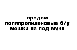 продам полипропиленовые б/у мешки из под муки 